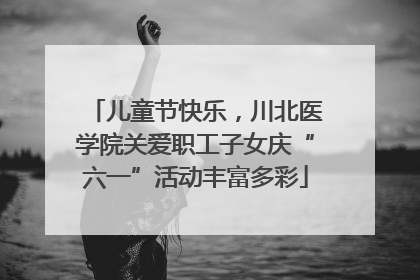 儿童节快乐，川北医学院关爱职工子女庆“六一”活动丰富多彩