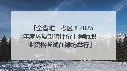 全省唯一考区！2025年度环境影响评价工程师职业资格考试在潍坊举行