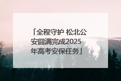 全程守护 松北公安圆满完成2025年高考安保任务