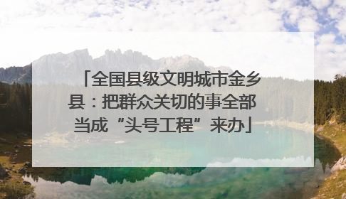 全国县级文明城市金乡县：把群众关切的事全部当成“头号工程”来办
