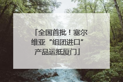 全国首批！塞尔维亚“组团进口”产品运抵厦门