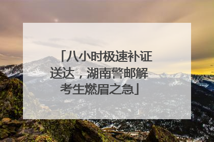 八小时极速补证送达，湖南警邮解考生燃眉之急