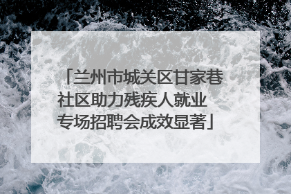 兰州市城关区甘家巷社区助力残疾人就业 专场招聘会成效显著