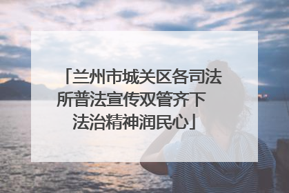 兰州市城关区各司法所普法宣传双管齐下 法治精神润民心