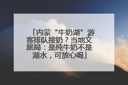 内蒙“牛奶湖”游客排队接奶？当地文旅局：是纯牛奶不是湖水，可放心喝