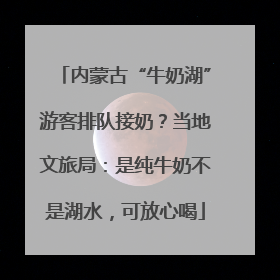内蒙古“牛奶湖”游客排队接奶？当地文旅局：是纯牛奶不是湖水，可放心喝