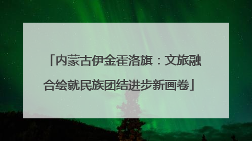 内蒙古伊金霍洛旗：文旅融合绘就民族团结进步新画卷