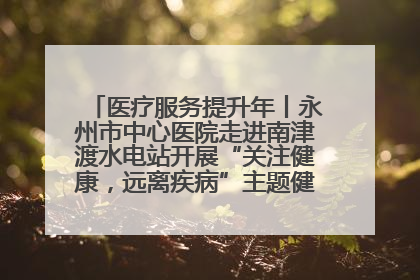 医疗服务提升年丨永州市中心医院走进南津渡水电站开展“关注健康，远离疾病”主题健康促进活动