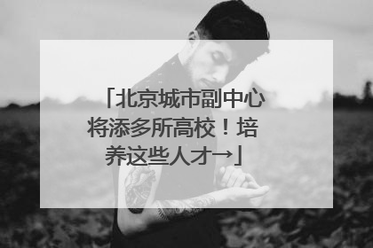 北京城市副中心将添多所高校！培养这些人才→