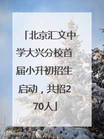 北京汇文中学大兴分校首届小升初招生启动，共招270人