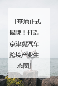 基地正式揭牌！打造京津冀汽车跨境产业生态圈