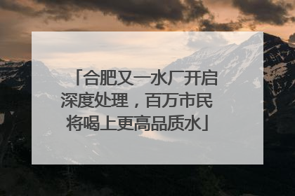 合肥又一水厂开启深度处理，百万市民将喝上更高品质水