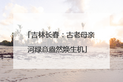 吉林长春：古老母亲河绿意盎然焕生机