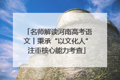名师解读河南高考语文丨秉承“以文化人” 注重核心能力考查