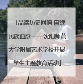 品读历史回响 赓续民族血脉——沈阳师范大学附属艺术学校开展学生主题教育活动