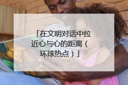 在文明对话中拉近心与心的距离（环球热点）