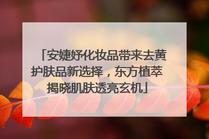 安婕妤化妆品带来去黄护肤品新选择，东方植萃揭晓肌肤透亮玄机