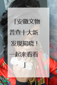 安徽文物普查十大新发现揭晓！一起来看看
