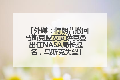 外媒：特朗普撤回马斯克盟友艾萨克曼出任NASA局长提名，马斯克失望