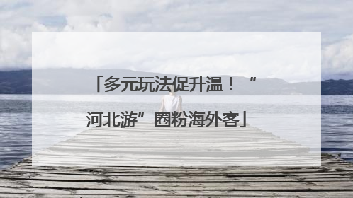 多元玩法促升温！“河北游”圈粉海外客