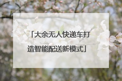 大余无人快递车打造智能配送新模式