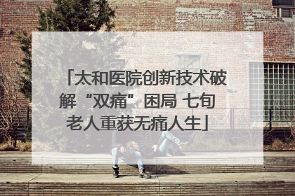 太和医院创新技术破解“双痛”困局 七旬老人重获无痛人生