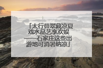 太行叠翠藏凉夏 戏水品艺享欢娱——石家庄这些出游地可消暑纳凉