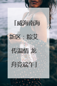 威海南海新区：粽艾传温情 龙舟竞端午