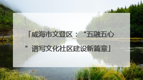 威海市文登区：“五融五心”谱写文化社区建设新篇章