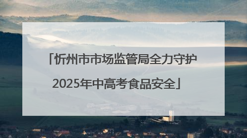 忻州市市场监管局全力守护2025年中高考食品安全