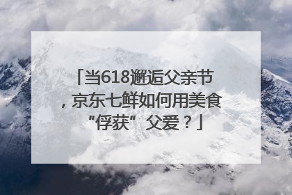当618邂逅父亲节，京东七鲜如何用美食“俘获”父爱？