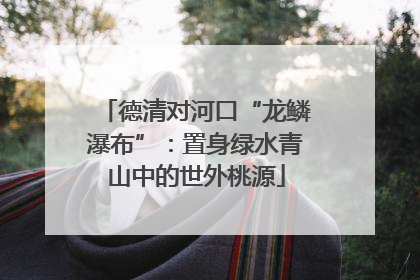 德清对河口“龙鳞瀑布”：置身绿水青山中的世外桃源