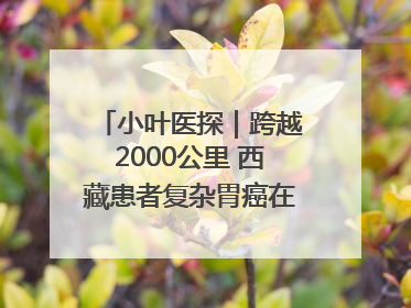 小叶医探｜跨越2000公里 西藏患者复杂胃癌在安徽获救治