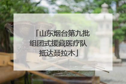 山东烟台第九批组团式援藏医疗队抵达聂拉木