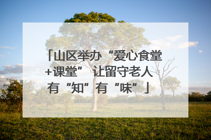 山区举办“爱心食堂+课堂” 让留守老人有“知”有“味”