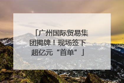 广州国际贸易集团揭牌！现场签下超亿元“首单”