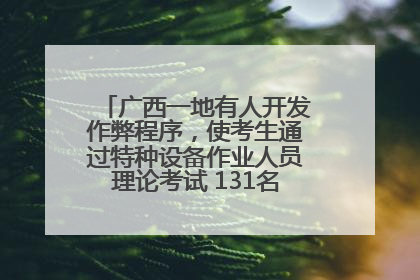 广西一地有人开发作弊程序，使考生通过特种设备作业人员理论考试 131名考生证书被撤销