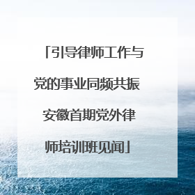 引导律师工作与党的事业同频共振 安徽首期党外律师培训班见闻
