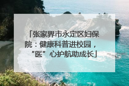 张家界市永定区妇保院：健康科普进校园，“医”心护航助成长