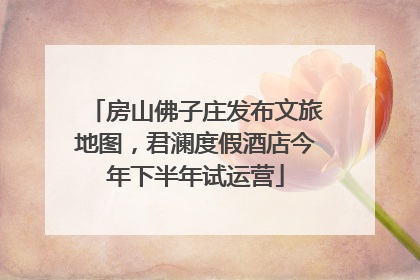 房山佛子庄发布文旅地图，君澜度假酒店今年下半年试运营