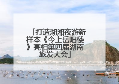 打造湖湘夜游新样本《今上岳阳楼》亮相第四届湖南旅发大会