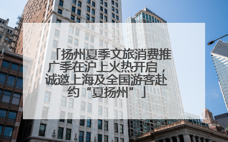 扬州夏季文旅消费推广季在沪上火热开启，诚邀上海及全国游客赴约“夏扬州”