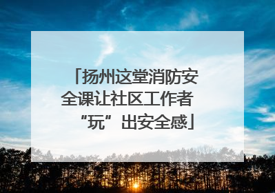 扬州这堂消防安全课让社区工作者“玩”出安全感