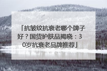 抗皱纹抗衰老哪个牌子好？国货护肤品揭晓：30岁抗衰老品牌推荐