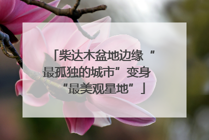 柴达木盆地边缘“最孤独的城市”变身“最美观星地”