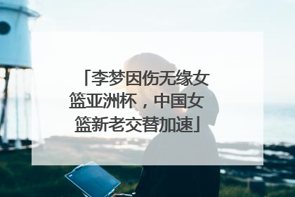 李梦因伤无缘女篮亚洲杯，中国女篮新老交替加速