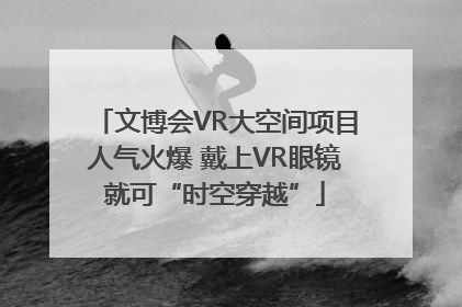 文博会VR大空间项目人气火爆 戴上VR眼镜就可“时空穿越”