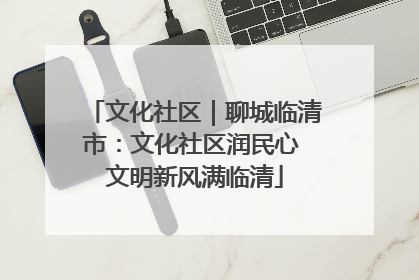 文化社区｜聊城临清市：文化社区润民心 文明新风满临清