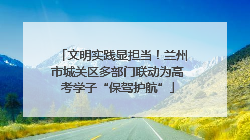 文明实践显担当！兰州市城关区多部门联动为高考学子“保驾护航”