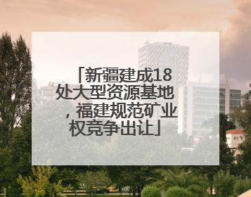 新疆建成18处大型资源基地，福建规范矿业权竞争出让